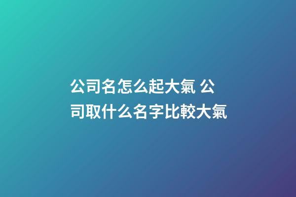 公司名怎么起大氣 公司取什么名字比較大氣-第1張-公司起名-玄機派